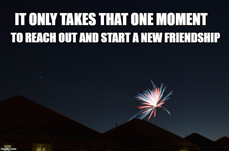 That One Moment | IT ONLY TAKES THAT ONE MOMENT; TO REACH OUT AND START A NEW FRIENDSHIP | image tagged in moment in time,fireworks,life,friends,family,motivation | made w/ Imgflip meme maker