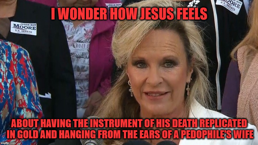 And Jesus Wept... | I WONDER HOW JESUS FEELS; ABOUT HAVING THE INSTRUMENT OF HIS DEATH REPLICATED IN GOLD AND HANGING FROM THE EARS OF A PEDOPHILE'S WIFE | image tagged in roy moore,jesus on the cross,cross,mrs roy moore | made w/ Imgflip meme maker
