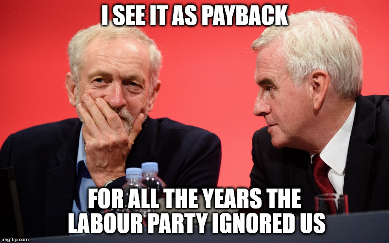 Corbyn McDonnell payback | I SEE IT AS PAYBACK; FOR ALL THE YEARS THE LABOUR PARTY IGNORED US | image tagged in corbyn mcdonnell payback labour party | made w/ Imgflip meme maker