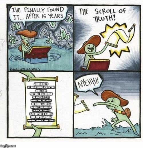 The Scroll Of Truth Meme | ACCORDING TO ALL KNOWN LAWS OF AVIATION, THERE IS NO WAY THAT A BEE SHOULD BE ABLE TO FLY. ITS WINGS ARE TOO SMALL TO GET ITS FAT LITTLE BODY OFF THE GROUND. THE BEE, OF COURSE, FLIES ANYWAYS. BECAUSE BEES DON'T CARE WHAT HUMANS THINK IS IMPOSSIBLE. | image tagged in the scroll of truth | made w/ Imgflip meme maker