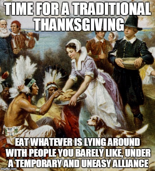 TIME FOR A TRADITIONAL THANKSGIVING; EAT WHATEVER IS LYING AROUND WITH PEOPLE YOU BARELY LIKE, UNDER A TEMPORARY AND UNEASY ALLIANCE | image tagged in traditional thanksgiving | made w/ Imgflip meme maker