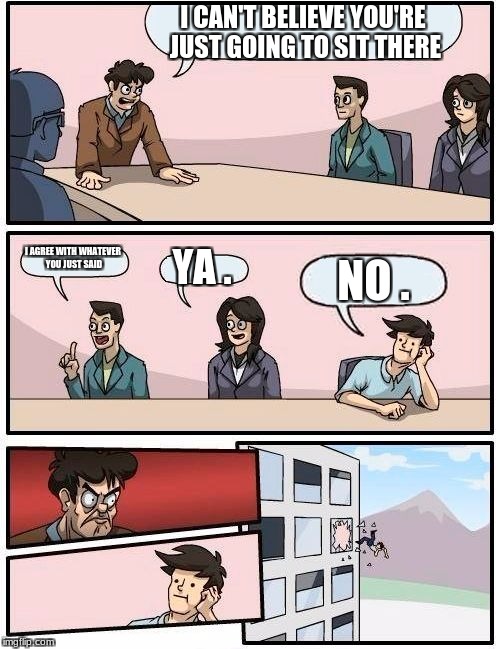 Boardroom Meeting Suggestion | I CAN'T BELIEVE YOU'RE JUST GOING TO SIT THERE; I AGREE WITH WHATEVER YOU JUST SAID; YA . NO . | image tagged in memes,boardroom meeting suggestion | made w/ Imgflip meme maker