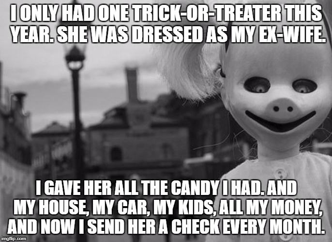 halloween | I ONLY HAD ONE TRICK-OR-TREATER THIS YEAR. SHE WAS DRESSED AS MY EX-WIFE. I GAVE HER ALL THE CANDY I HAD.
AND MY HOUSE, MY CAR, MY KIDS, ALL MY MONEY, AND NOW I SEND HER A CHECK EVERY MONTH. | image tagged in halloween | made w/ Imgflip meme maker