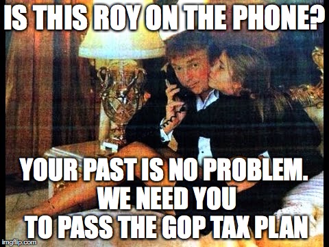 republican party morals | IS THIS ROY ON THE PHONE? YOUR PAST IS NO PROBLEM. WE NEED YOU TO PASS THE GOP TAX PLAN | image tagged in donald trump | made w/ Imgflip meme maker