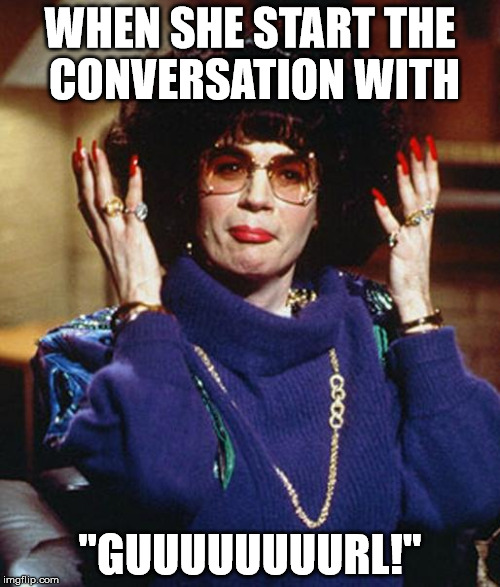 Coffee Talk with Linda Richman | WHEN SHE START THE CONVERSATION WITH; "GUUUUUUUURL!" | image tagged in coffee talk with linda richman | made w/ Imgflip meme maker