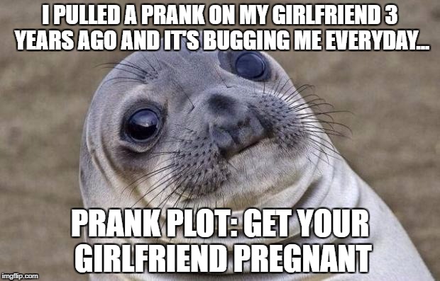 My prank made my girlfriend happy... And as for me? It makes me cry everyday. BACKFIRE LEVEL: RESPONSIBILITY | I PULLED A PRANK ON MY GIRLFRIEND 3 YEARS AGO AND IT'S BUGGING ME EVERYDAY... PRANK PLOT: GET YOUR GIRLFRIEND PREGNANT | image tagged in memes,awkward moment sealion,funny,dad,sexual,pranks | made w/ Imgflip meme maker