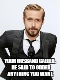Ryan Gosling Hey Girl  | YOUR HUSBAND CALLED.  HE SAID TO ORDER ANYTHING YOU WANT. | image tagged in ryan gosling hey girl | made w/ Imgflip meme maker