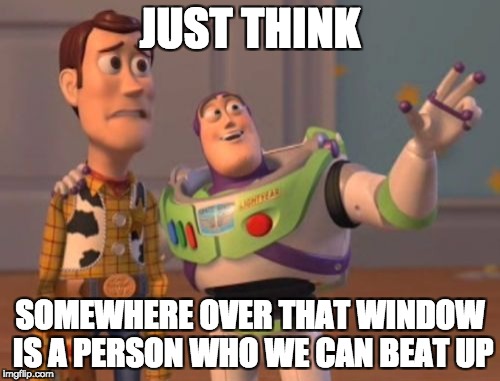 just think woody.. | JUST THINK; SOMEWHERE OVER THAT WINDOW IS A PERSON WHO WE CAN BEAT UP | image tagged in memes,x x everywhere,funny,toy story,somewhere is someone we can beat up | made w/ Imgflip meme maker