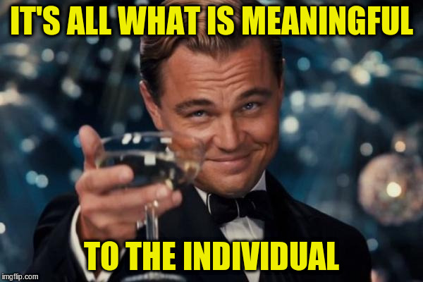 Leonardo Dicaprio Cheers Meme | IT'S ALL WHAT IS MEANINGFUL TO THE INDIVIDUAL | image tagged in memes,leonardo dicaprio cheers | made w/ Imgflip meme maker