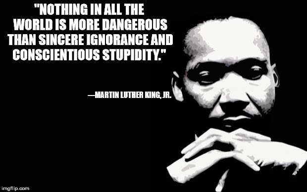 Ignorance can be cured: stupidity lasts a lifetime | "NOTHING IN ALL THE WORLD IS MORE DANGEROUS THAN SINCERE IGNORANCE AND CONSCIENTIOUS STUPIDITY."; ---MARTIN LUTHER KING, JR. | image tagged in mlk,quote,stupidity,ignorance | made w/ Imgflip meme maker