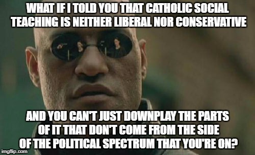 When I Read Catholic Media | WHAT IF I TOLD YOU THAT CATHOLIC SOCIAL TEACHING IS NEITHER LIBERAL NOR CONSERVATIVE; AND YOU CAN'T JUST DOWNPLAY THE PARTS OF IT THAT DON'T COME FROM THE SIDE OF THE POLITICAL SPECTRUM THAT YOU'RE ON? | image tagged in memes,matrix morpheus,catholic,politics | made w/ Imgflip meme maker