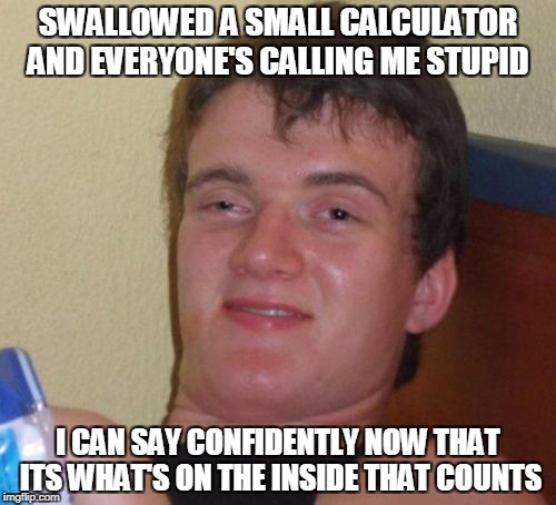 10 Guy | SWALLOWED A SMALL CALCULATOR AND EVERYONE'S CALLING ME STUPID; I CAN SAY CONFIDENTLY NOW THAT ITS WHAT'S ON THE INSIDE THAT COUNTS | image tagged in memes,10 guy | made w/ Imgflip meme maker