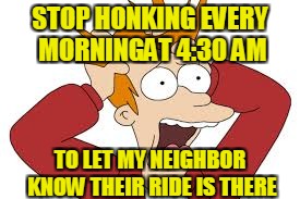 STOP HONKING EVERY MORNINGAT 4:30 AM TO LET MY NEIGHBOR KNOW THEIR RIDE IS THERE | made w/ Imgflip meme maker