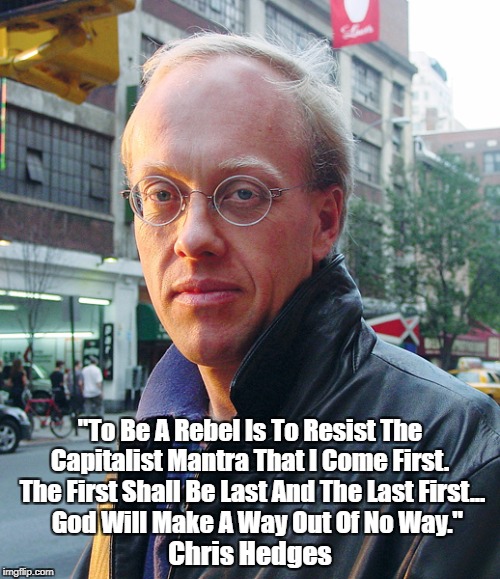 "Chris Hedges On Capitalism And Christianity" | "To Be A Rebel Is To Resist The Capitalist Mantra That I Come First.  The First Shall Be Last And The Last First... 
 God Will Make A Way Ou | image tagged in capitalism pre-arranges the legitimization of its own criminality,chris hedges,capitalism,christianity | made w/ Imgflip meme maker