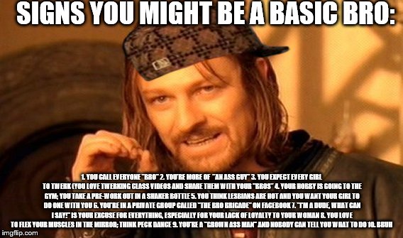 One Does Not Simply Meme | SIGNS YOU MIGHT BE A BASIC BRO:; 1. YOU CALL EVERYONE "BRO" 2. YOU'RE MORE OF  "AN ASS GUY" 3. YOU EXPECT EVERY GIRL TO TWERK (YOU LOVE TWERKING CLASS VIDEOS AND SHARE THEM WITH YOUR "BROS" 4. YOUR HOBBY IS GOING TO THE GYM; YOU TAKE A PRE-WORK OUT IN A SHAKER BOTTLE 5. YOU THINK LESBIANS ARE HOT AND YOU WANT YOUR GIRL TO DO ONE WITH YOU 6. YOU'RE IN A PRIVATE GROUP CALLED "THE BRO BRIGADE" ON FACEBOOK 7. "I'M A DUDE, WHAT CAN I SAY!" IS YOUR EXCUSE FOR EVERYTHING, ESPECIALLY FOR YOUR LACK OF LOYALTY TO YOUR WOMAN 8. YOU LOVE TO FLEX YOUR MUSCLES IN THE MIRROR; THINK PECK DANCE 9. YOU'RE A "GROWN ASS MAN" AND NOBODY CAN TELL YOU WHAT TO DO 10. BRUH | image tagged in memes,one does not simply,scumbag | made w/ Imgflip meme maker