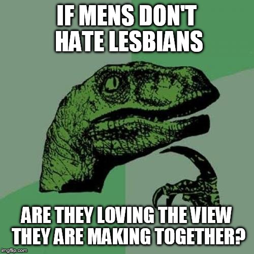 Hm? | IF MENS DON'T HATE LESBIANS; ARE THEY LOVING THE VIEW THEY ARE MAKING TOGETHER? | image tagged in memes,philosoraptor,nsfw,lesbian,mens | made w/ Imgflip meme maker