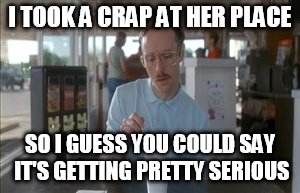 So I Guess You Can Say Things Are Getting Pretty Serious | I TOOK A CRAP AT HER PLACE; SO I GUESS YOU COULD SAY IT'S GETTING PRETTY SERIOUS | image tagged in memes,so i guess you can say things are getting pretty serious | made w/ Imgflip meme maker