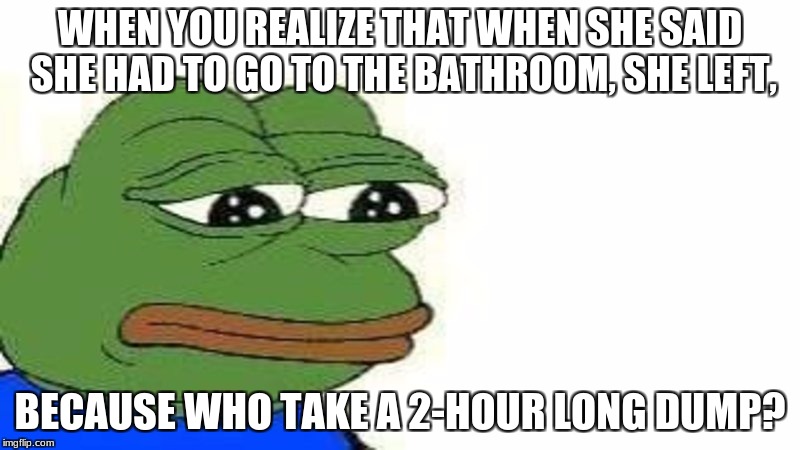 WHEN YOU REALIZE THAT WHEN SHE SAID SHE HAD TO GO TO THE BATHROOM, SHE LEFT, BECAUSE WHO TAKE A 2-HOUR LONG DUMP? | image tagged in forever alone | made w/ Imgflip meme maker
