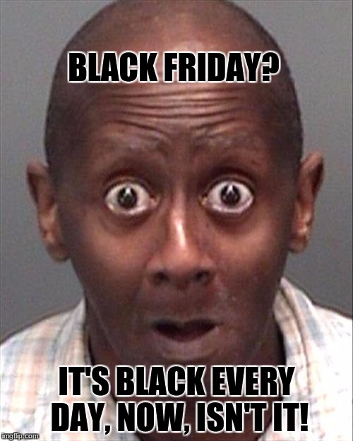 Funny black man | BLACK FRIDAY? IT'S BLACK EVERY DAY, NOW, ISN'T IT! | image tagged in funny black man,black friday | made w/ Imgflip meme maker