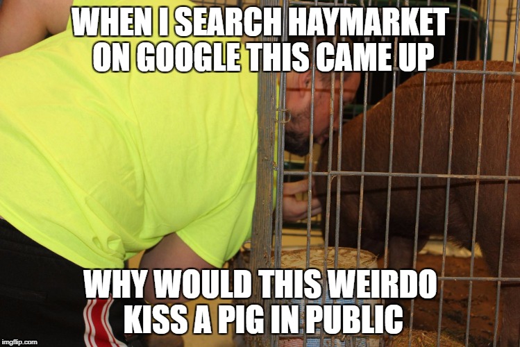 I searched Haymarket on google and this guy kissed a pig(late nsfw weekend sorry!) | WHEN I SEARCH HAYMARKET ON GOOGLE THIS CAME UP; WHY WOULD THIS WEIRDO KISS A PIG IN PUBLIC | image tagged in google,chrome,google images,nsfw,nsfw weekend | made w/ Imgflip meme maker