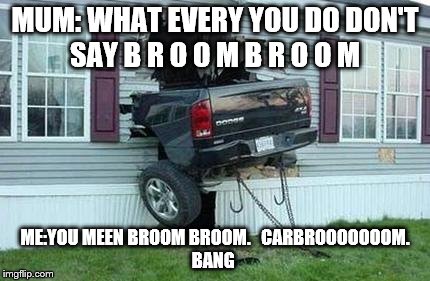 funny car crash | MUM: WHAT EVERY YOU DO DON'T SAY B R O O M B R O O M; ME:YOU MEEN BROOM BROOM.


CARBROOOOOOOM. BANG | image tagged in funny car crash | made w/ Imgflip meme maker