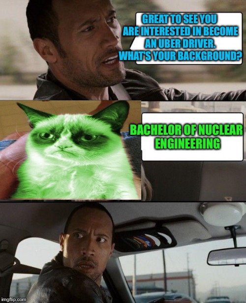 The Rock Driving Meme | GREAT TO SEE YOU ARE INTERESTED IN BECOME AN UBER DRIVER. WHAT'S YOUR BACKGROUND? BACHELOR OF NUCLEAR ENGINEERING | image tagged in memes,the rock driving,grump cat radioactive | made w/ Imgflip meme maker