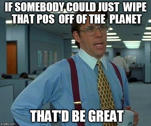 That Would Be Great Meme | IF SOMEBODY COULD JUST  WIPE THAT POS  OFF OF THE  PLANET THAT'D BE GREAT | image tagged in memes,that would be great | made w/ Imgflip meme maker