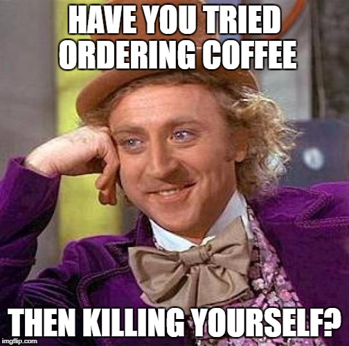 HAVE YOU TRIED ORDERING COFFEE THEN KILLING YOURSELF? | image tagged in memes,creepy condescending wonka | made w/ Imgflip meme maker