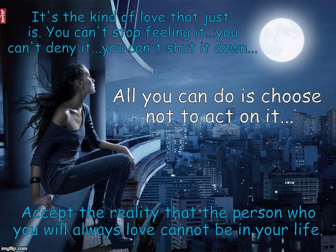 It's the kind of love that just is. You can't stop feeling it...you can't deny it...you can't shut it down... All you can do is choose not to act on it... Accept the reality that the person who you will always love cannot be in your life. | image tagged in forever alone | made w/ Imgflip meme maker