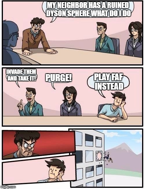 Boardroom Meeting Suggestion | MY NEIGHBOR HAS A RUINED DYSON SPHERE WHAT DO I DO; INVADE THEM AND TAKE IT! PURGE! PLAY FAF INSTEAD | image tagged in memes,boardroom meeting suggestion | made w/ Imgflip meme maker