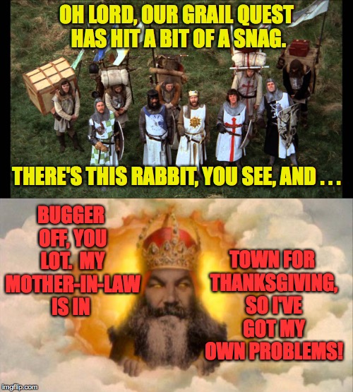 Happy Thanksgiving, everybody! | OH LORD, OUR GRAIL QUEST HAS HIT A BIT OF A SNAG. BUGGER OFF, YOU LOT.  MY MOTHER-IN-LAW IS IN; THERE'S THIS RABBIT, YOU SEE, AND . . . TOWN FOR THANKSGIVING, SO I'VE GOT MY OWN PROBLEMS! | image tagged in memes,monty python,god,thanksgiving,holy grail | made w/ Imgflip meme maker