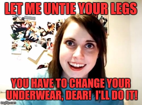 Overly Attached Girlfriend Meme | LET ME UNTIE YOUR LEGS; YOU HAVE TO CHANGE YOUR UNDERWEAR, DEAR!  I'LL DO IT! | image tagged in memes,overly attached girlfriend | made w/ Imgflip meme maker