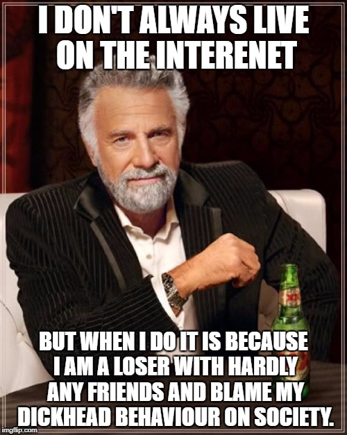 The Most Interesting Man In The World Meme | I DON'T ALWAYS LIVE ON THE INTERENET; BUT WHEN I DO IT IS BECAUSE I AM A LOSER WITH HARDLY ANY FRIENDS AND BLAME MY DICKHEAD BEHAVIOUR ON SOCIETY. | image tagged in memes,the most interesting man in the world | made w/ Imgflip meme maker