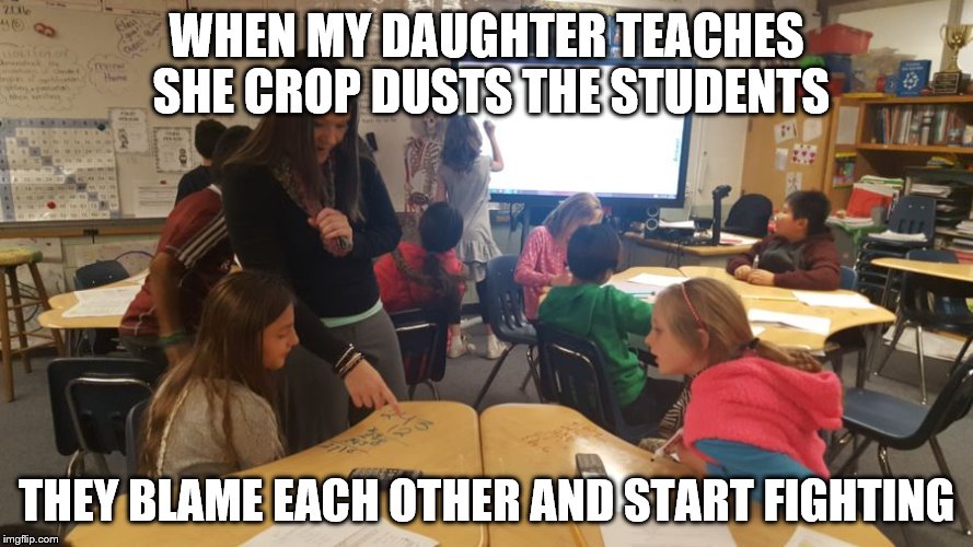 Farts are funny...even for adults | WHEN MY DAUGHTER TEACHES SHE CROP DUSTS THE STUDENTS; THEY BLAME EACH OTHER AND START FIGHTING | image tagged in farts,school,unhelpful teacher | made w/ Imgflip meme maker