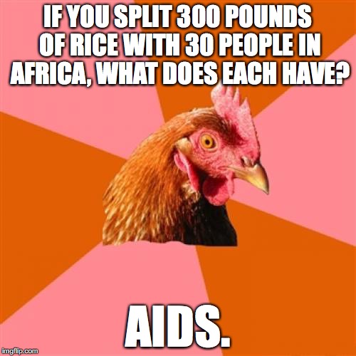 Anti Joke Chicken Meme | IF YOU SPLIT 300 POUNDS OF RICE WITH 30 PEOPLE IN AFRICA, WHAT DOES EACH HAVE? AIDS. | image tagged in memes,anti joke chicken | made w/ Imgflip meme maker