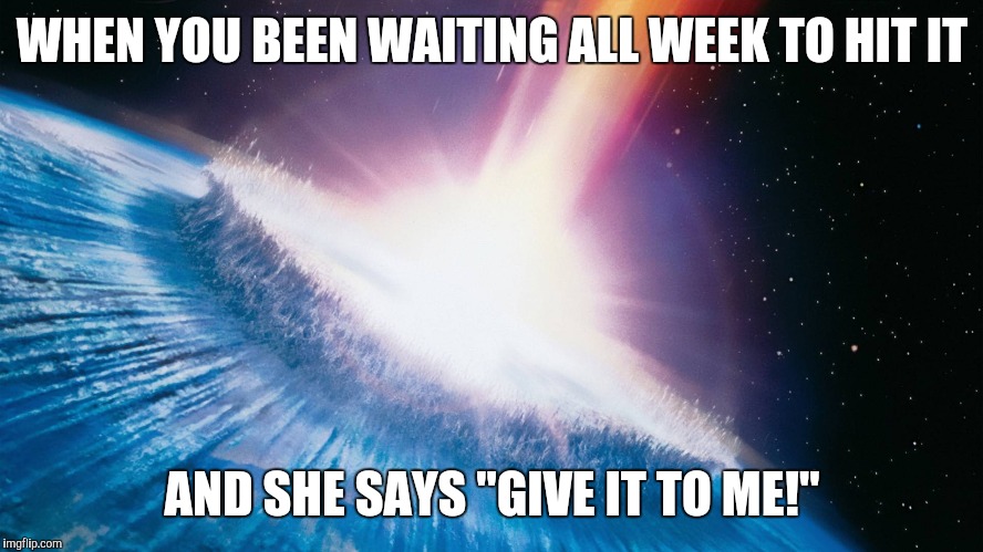 Deep Impact | WHEN YOU BEEN WAITING ALL WEEK TO HIT IT; AND SHE SAYS "GIVE IT TO ME!" | image tagged in deep impact | made w/ Imgflip meme maker
