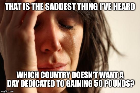 First World Problems Meme | THAT IS THE SADDEST THING I'VE HEARD WHICH COUNTRY DOESN'T WANT A DAY DEDICATED TO GAINING 50 POUNDS? | image tagged in memes,first world problems | made w/ Imgflip meme maker