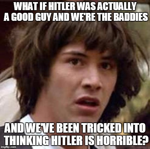 Well, it isn't true, but COULD be! | WHAT IF HITLER WAS ACTUALLY A GOOD GUY AND WE'RE THE BADDIES; AND WE'VE BEEN TRICKED INTO THINKING HITLER IS HORRIBLE? | image tagged in memes,conspiracy keanu,hitler,funny,politics,conspiracy theory | made w/ Imgflip meme maker