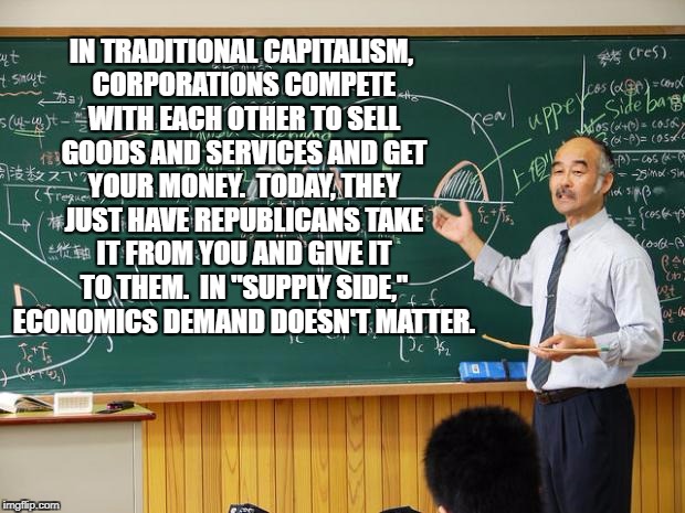 Bullshit Professor | IN TRADITIONAL CAPITALISM, CORPORATIONS COMPETE WITH EACH OTHER TO SELL GOODS AND SERVICES AND GET YOUR MONEY.  TODAY, THEY JUST HAVE REPUBLICANS TAKE IT FROM YOU AND GIVE IT TO THEM.  IN "SUPPLY SIDE," ECONOMICS DEMAND DOESN'T MATTER. | image tagged in bullshit professor | made w/ Imgflip meme maker