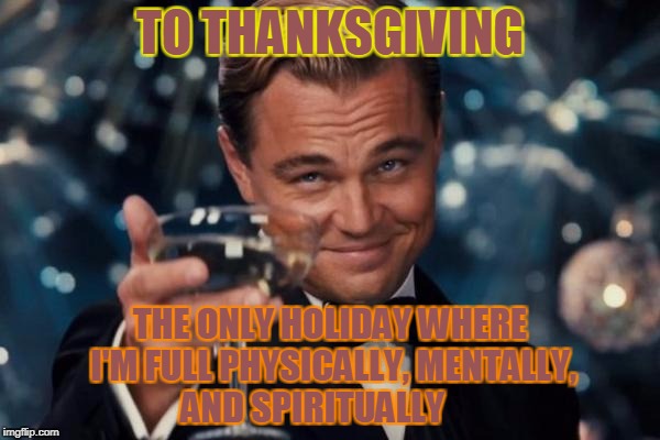 Leonardo Dicaprio Cheers Meme | TO THANKSGIVING; THE ONLY HOLIDAY WHERE I'M FULL PHYSICALLY, MENTALLY, AND SPIRITUALLY | image tagged in memes,leonardo dicaprio cheers | made w/ Imgflip meme maker