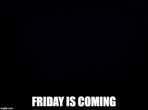 _ friday is coming | FRIDAY IS COMING | image tagged in black background,memes,funny,black friday,black,dark | made w/ Imgflip meme maker