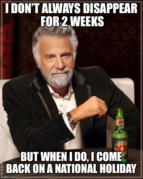 I’m baaaaaaaaack | I DON’T ALWAYS DISAPPEAR FOR 2 WEEKS; BUT WHEN I DO, I COME BACK ON A NATIONAL HOLIDAY | image tagged in memes,the most interesting man in the world | made w/ Imgflip meme maker