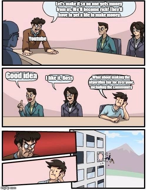 Boardroom Meeting Suggestion | Let's make it so no one gets money from us. We'll become rich! They'll have to get a life to make money. Youtube; Good idea; I like it, Boss; What about making the algorithm fair for everyone, including the community | image tagged in memes,boardroom meeting suggestion | made w/ Imgflip meme maker