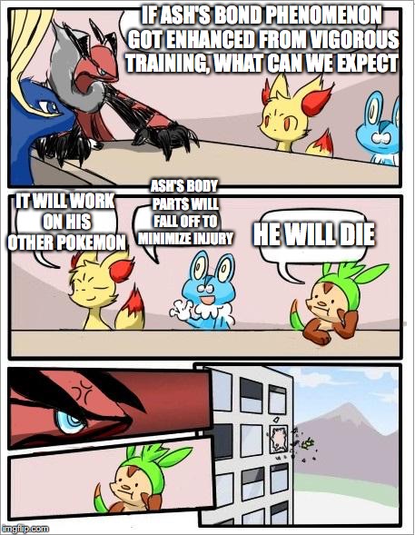 Ash's Bond Phenomenon | IF ASH'S BOND PHENOMENON GOT ENHANCED FROM VIGOROUS TRAINING, WHAT CAN WE EXPECT; IT WILL WORK ON HIS OTHER POKEMON; ASH'S BODY PARTS WILL FALL OFF TO MINIMIZE INJURY; HE WILL DIE | image tagged in pokemon board meeting,bond phenomenon,memes | made w/ Imgflip meme maker