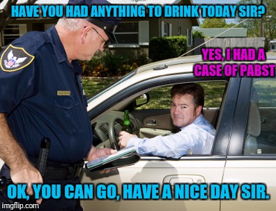 HAVE YOU HAD ANYTHING TO DRINK TODAY SIR? OK, YOU CAN GO, HAVE A NICE DAY SIR. YES, I HAD A CASE OF PABST | made w/ Imgflip meme maker