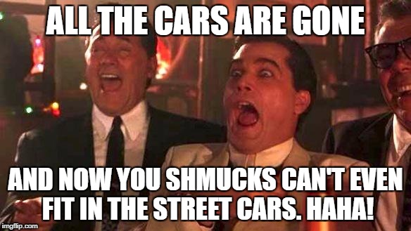 GOODFELLAS LAUGHING SCENE, HENRY HILL | ALL THE CARS ARE GONE; AND NOW YOU SHMUCKS CAN'T EVEN FIT IN THE STREET CARS. HAHA! | image tagged in goodfellas laughing scene henry hill | made w/ Imgflip meme maker