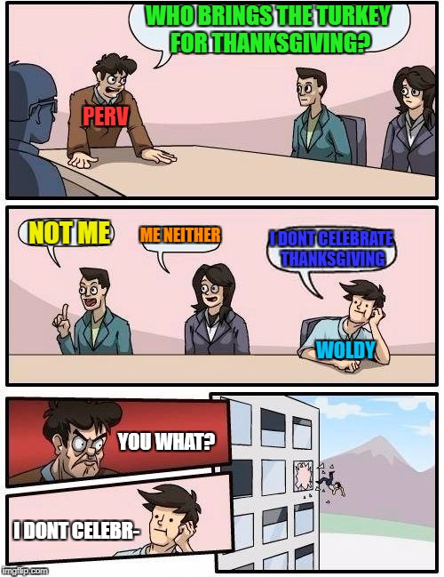 Boardroom Meeting Suggestion Meme | WHO BRINGS THE TURKEY FOR THANKSGIVING? NOT ME ME NEITHER I DONT CELEBRATE THANKSGIVING PERV WOLDY YOU WHAT? I DONT CELEBR- | image tagged in memes,boardroom meeting suggestion | made w/ Imgflip meme maker