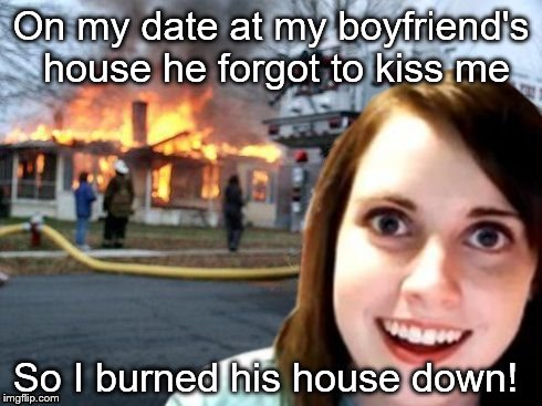 Disaster Overly Attached Girlfriend | On my date at my boyfriend's house he forgot to kiss me; So I burned his house down! | image tagged in disaster overly attached girlfriend | made w/ Imgflip meme maker