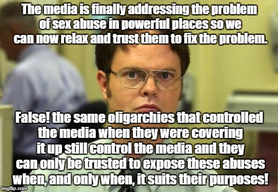 As long as oligarchies control media disclosures will be limited to their agenda | The media is finally addressing the problem of sex abuse in powerful places so we can now relax and trust them to fix the problem. False! the same oligarchies that controlled the media when they were covering it up still control the media and they can only be trusted to expose these abuses when, and only when, it suits their purposes! | image tagged in memes,dwight schrute,sexual harassment,politics,oligarchy | made w/ Imgflip meme maker