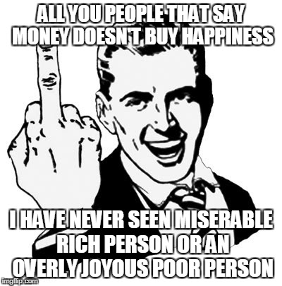 1950s Middle Finger Meme | ALL YOU PEOPLE THAT SAY MONEY DOESN'T BUY HAPPINESS; I HAVE NEVER SEEN MISERABLE RICH PERSON OR AN OVERLY JOYOUS POOR PERSON | image tagged in memes,1950s middle finger | made w/ Imgflip meme maker